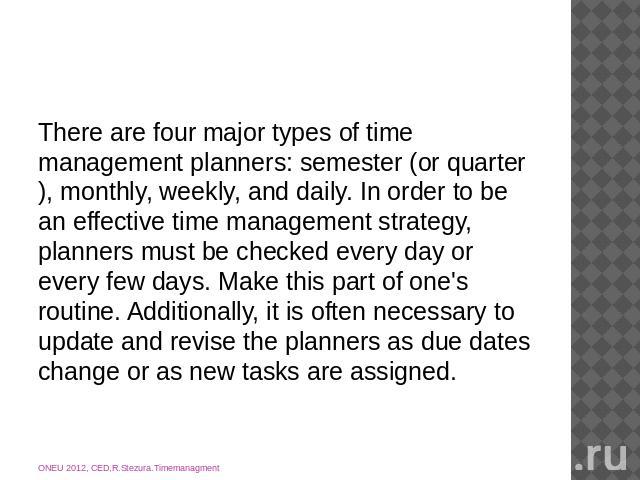 There are four major types of time management planners: semester (or quarter), monthly, weekly, and daily. In order to be an effective time management strategy, planners must be checked every day or every few days. Make this part of one's routine. A…