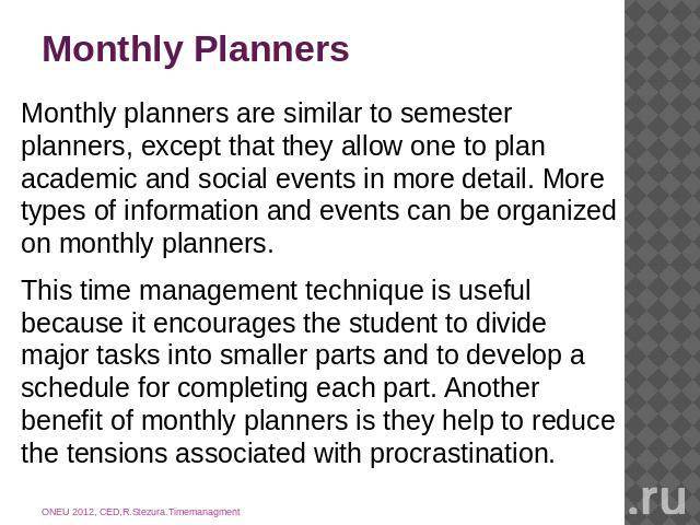 Monthly Planners Monthly planners are similar to semester planners, except that they allow one to plan academic and social events in more detail. More types of information and events can be organized on monthly planners.This time management techniqu…