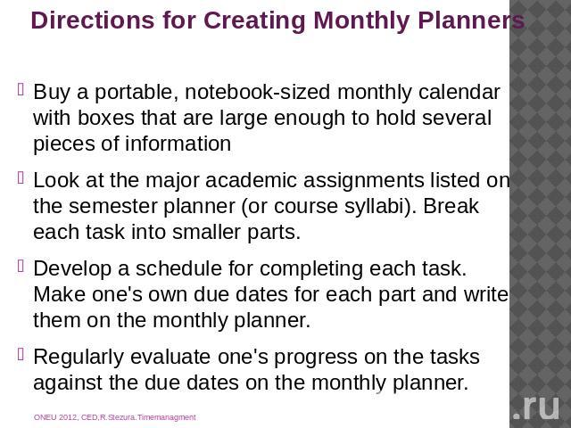 Directions for Creating Monthly Planners Buy a portable, notebook-sized monthly calendar with boxes that are large enough to hold several pieces of informationLook at the major academic assignments listed on the semester planner (or course syllabi).…