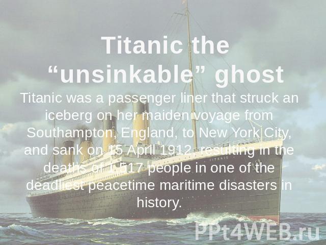 Titanic the “unsinkable” ghost Titanic was a passenger liner that struck an iceberg on her maiden voyage from Southampton, England, to New York City, and sank on 15 April 1912, resulting in the deaths of 1,517 people in one of the deadliest peacetim…