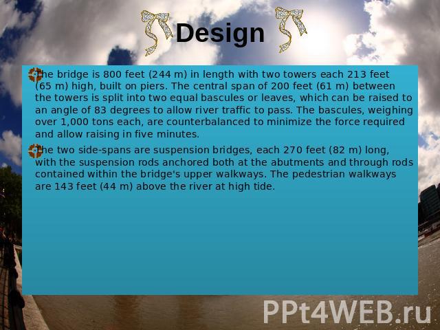 Design The bridge is 800 feet (244 m) in length with two towers each 213 feet (65 m) high, built on piers. The central span of 200 feet (61 m) between the towers is split into two equal bascules or leaves, which can be raised to an angle of 83 degre…