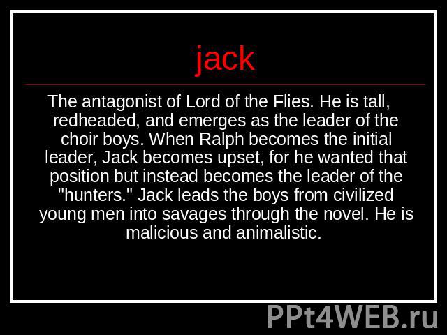 jack The antagonist of Lord of the Flies. He is tall, redheaded, and emerges as the leader of the choir boys. When Ralph becomes the initial leader, Jack becomes upset, for he wanted that position but instead becomes the leader of the 