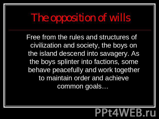 The opposition of wills Free from the rules and structures of civilization and society, the boys on the island descend into savagery. As the boys splinter into factions, some behave peacefully and work together to maintain order and achieve common goals…