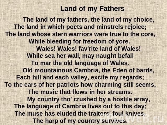 Land of my Fathers The land of my fathers, the land of my choice,The land in which poets and minstrels rejoice;The land whose stern warriors were true to the core,While bleeding for freedom of yore. Wales! Wales! fav'rite land of Wales!While sea her…