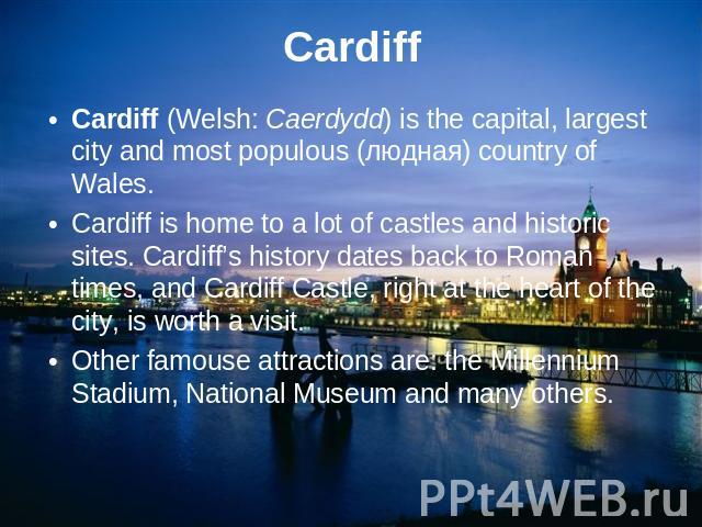 CardiffCardiff (Welsh: Caerdydd) is the capital, largest city and most populous (людная) country of Wales.Cardiff is home to a lot of castles and historic sites. Cardiff’s history dates back to Roman times, and Cardiff Castle, right at the heart of …
