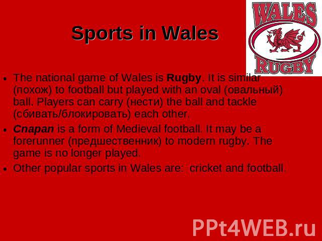 Sports in Wales The national game of Wales is Rugby. It is similar (похож) to football but played with an oval (овальный) ball. Players can carry (нести) the ball and tackle (сбивать/блокировать) each other. Cnapan is a form of Medieval football. It…