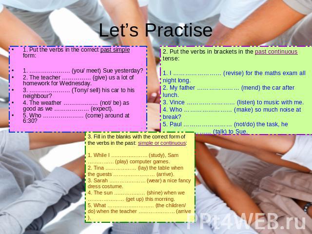 Let’s Practise 1. Put the verbs in the correct past simple form: 1. ………………… (you/ meet) Sue yesterday?2. The teacher …………… (give) us a lot of homework for Wednesday.3. ………………… (Tony/ sell) his car to his neighbour?4. The weather ……………… (not/ be) as …
