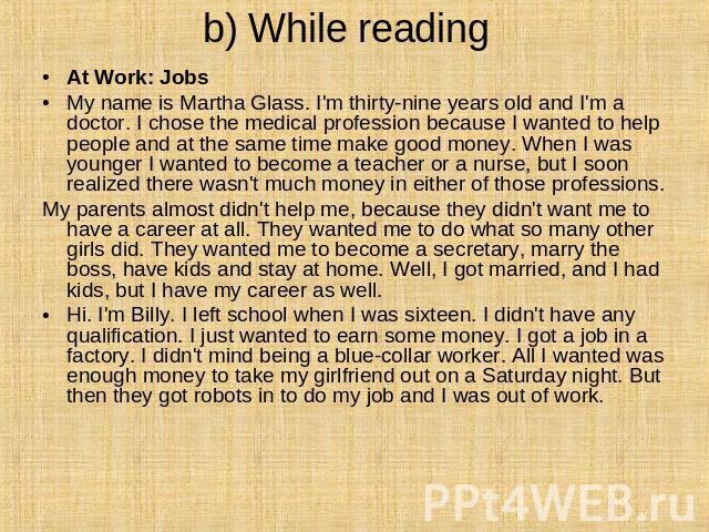 b) While reading At Work: Jobs  My name is Martha Glass. I'm thirty-nine years old and I'm a doctor. I chose the medical profession because I wanted to help people and at the same time make good money. When I was younger I wanted to become a teacher…