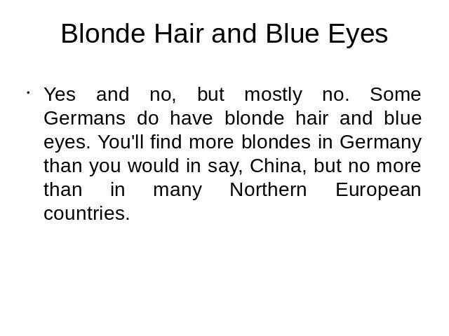 Blonde Hair and Blue Eyes Yes and no, but mostly no. Some Germans do have blonde hair and blue eyes. You'll find more blondes in Germany than you would in say, China, but no more than in many Northern European countries.