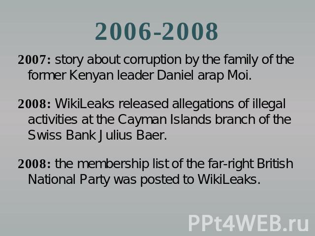 2006-2008 2007: story about corruption by the family of the former Kenyan leader Daniel arap Moi.2008: WikiLeaks released allegations of illegal activities at the Cayman Islands branch of the Swiss Bank Julius Baer.2008: the membership list of the f…