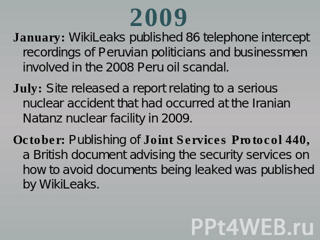 2009 January: WikiLeaks published 86 telephone intercept recordings of Peruvian politicians and businessmen involved in the 2008 Peru oil scandal.July: Site released a report relating to a serious nuclear accident that had occurred at the Iranian Na…
