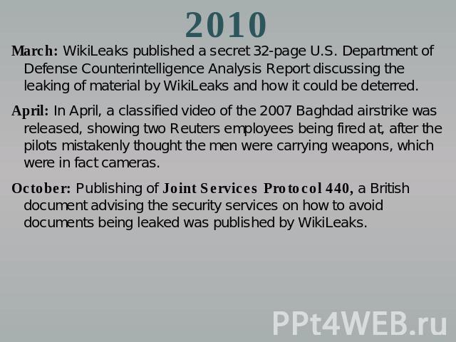 2010 March: WikiLeaks published a secret 32-page U.S. Department of Defense Counterintelligence Analysis Report discussing the leaking of material by WikiLeaks and how it could be deterred.April: In April, a classified video of the 2007 Baghdad airs…