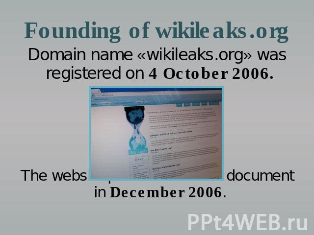 Founding of wikileaks.org Domain name «wikileaks.org» was registered on 4 October 2006. The website published its first document in December 2006.