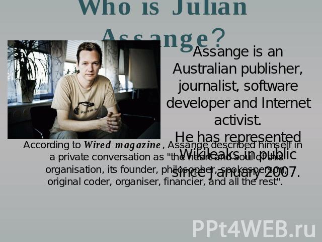 Who is Julian Assange? Assange is an Australian publisher, journalist, software developer and Internet activist.He has represented Wikileaks in public since January 2007. According to Wired magazine, Assange described himself in a private conversati…