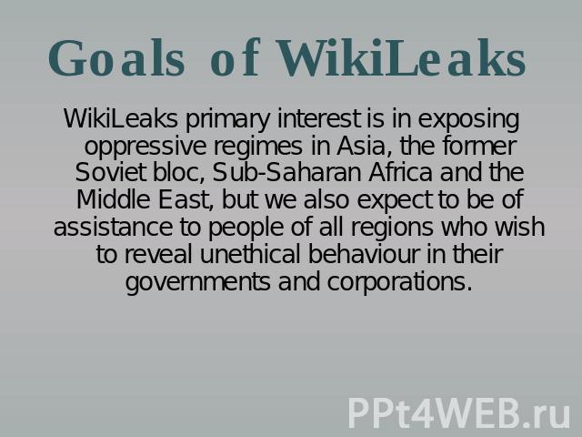 Goals of WikiLeaks WikiLeaks primary interest is in exposing oppressive regimes in Asia, the former Soviet bloc, Sub-Saharan Africa and the Middle East, but we also expect to be of assistance to people of all regions who wish to reveal unethical beh…
