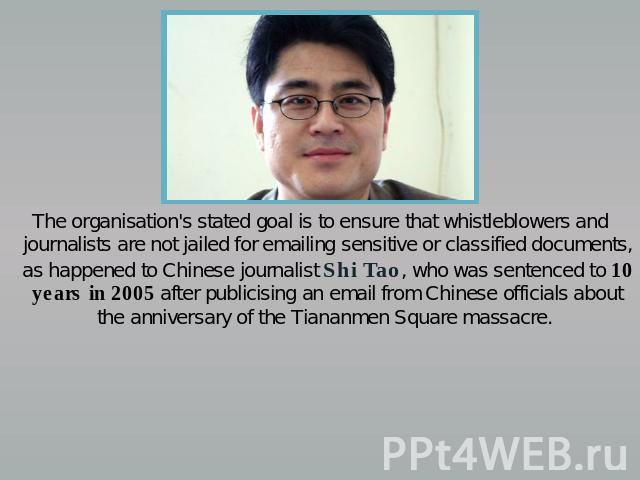 The organisation's stated goal is to ensure that whistleblowers and journalists are not jailed for emailing sensitive or classified documents, as happened to Chinese journalist Shi Tao, who was sentenced to 10 years in 2005 after publicising an emai…