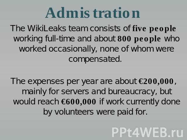 Admistration The WikiLeaks team consists of five people working full-time and about 800 people who worked occasionally, none of whom were compensated. The expenses per year are about €200,000, mainly for servers and bureaucracy, but would reach €600…