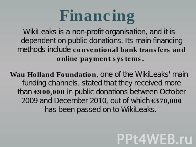 Financing WikiLeaks is a non-profit organisation, and it is dependent on public donations. Its main financing methods include conventional bank transfers and online payment systems. Wau Holland Foundation, one of the WikiLeaks' main funding channels…