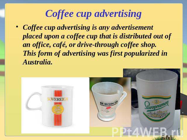 Coffee cup advertising Coffee cup advertising is any advertisement placed upon a coffee cup that is distributed out of an office, café, or drive-through coffee shop. This form of advertising was first popularized in Australia.