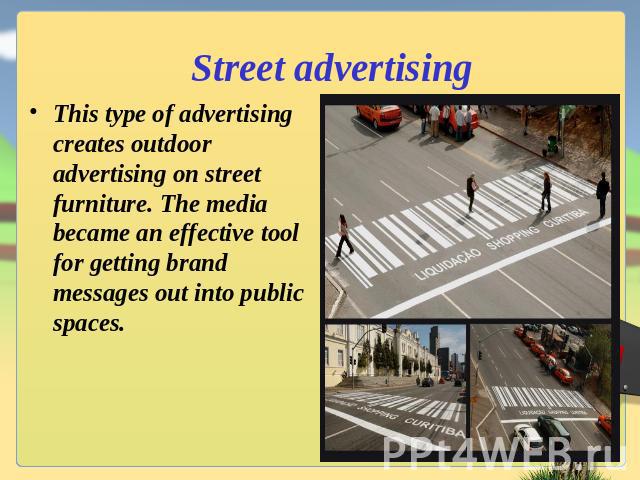 Street advertising This type of advertising creates outdoor advertising on street furniture. The media became an effective tool for getting brand messages out into public spaces.