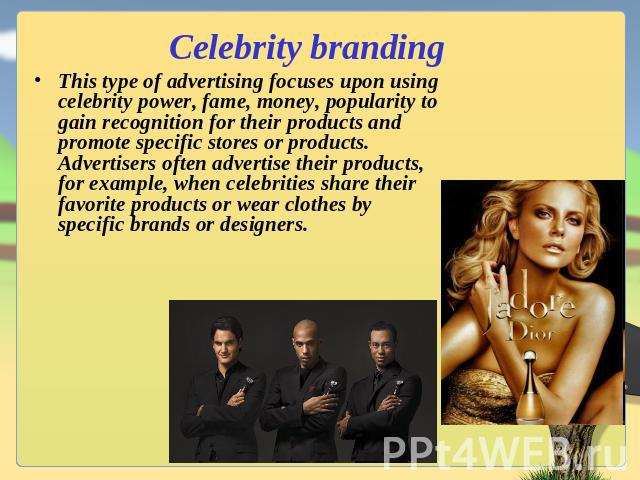 Celebrity branding This type of advertising focuses upon using celebrity power, fame, money, popularity to gain recognition for their products and promote specific stores or products. Advertisers often advertise their products, for example, when cel…