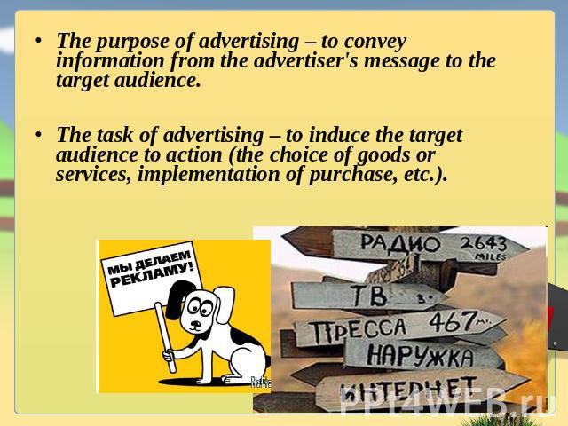 The purpose of advertising – to convey information from the advertiser's message to the target audience.The task of advertising – to induce the target audience to action (the choice of goods or services, implementation of purchase, etc.).