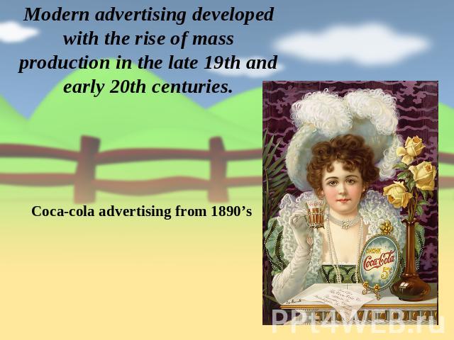 Modern advertising developed with the rise of mass production in the late 19th and early 20th centuries. Coca-cola advertising from 1890’s