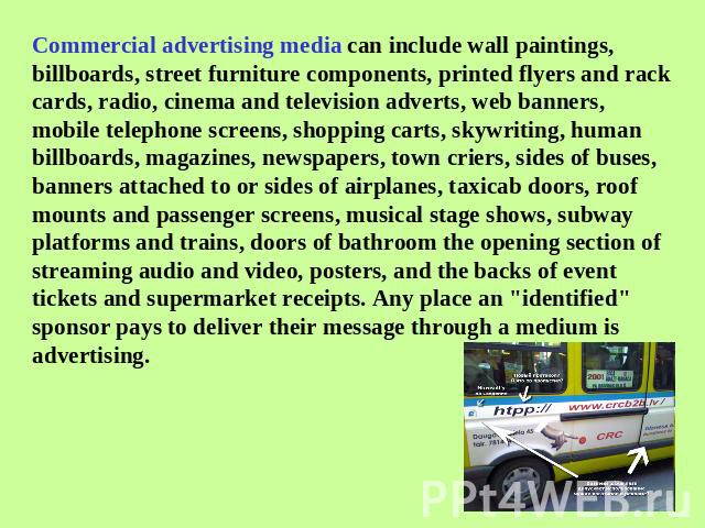 Commercial advertising media can include wall paintings, billboards, street furniture components, printed flyers and rack cards, radio, cinema and television adverts, web banners, mobile telephone screens, shopping carts, skywriting, human billboard…