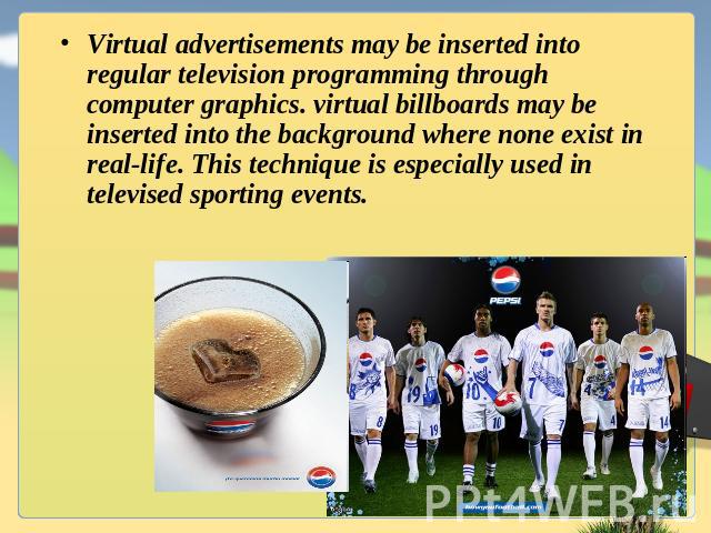 Virtual advertisements may be inserted into regular television programming through computer graphics. virtual billboards may be inserted into the background where none exist in real-life. This technique is especially used in televised sporting events.