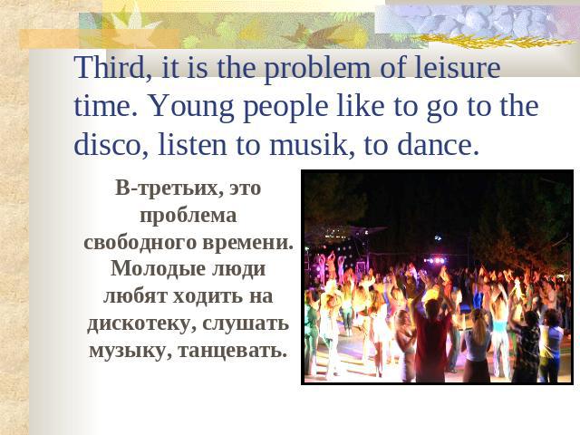 Third, it is the problem of leisure time. Young people like to go to the disco, listen to musik, to dance. В-третьих, это проблема свободного времени. Молодые люди любят ходить на дискотеку, слушать музыку, танцевать.