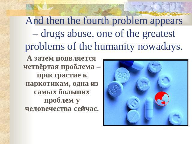 And then the fourth problem appears – drugs abuse, one of the greatest problems of the humanity nowadays. А затем появляется четвёртая проблема – пристрастие к наркотикам, одна из самых больших проблем у человечества сейчас.