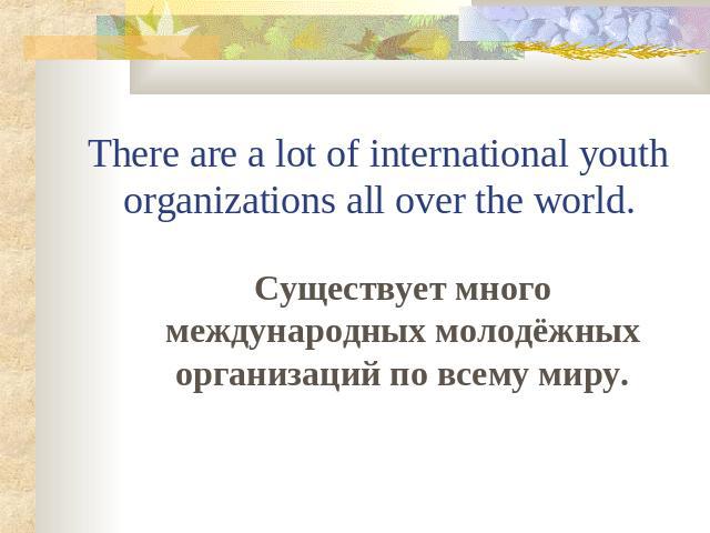 There are a lot of international youth organizations all over the world. Существует много международных молодёжных организаций по всему миру.