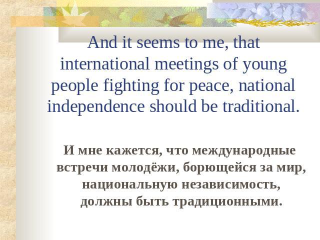 And it seems to me, that international meetings of young people fighting for peace, national independence should be traditional. И мне кажется, что международные встречи молодёжи, борющейся за мир, национальную независимость, должны быть традиционными.