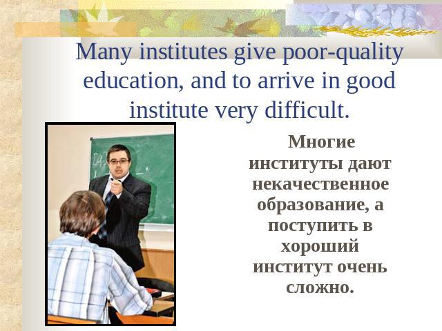 Many institutes give poor-quality education, and to arrive in good institute very difficult. Многие институты дают некачественное образование, а поступить в хороший институт очень сложно.
