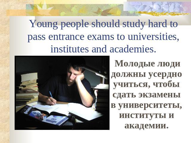 Young people should study hard to pass entrance exams to universities, institutes and academies. Молодые люди должны усердно учиться, чтобы сдать экзамены в университеты, институты и академии.