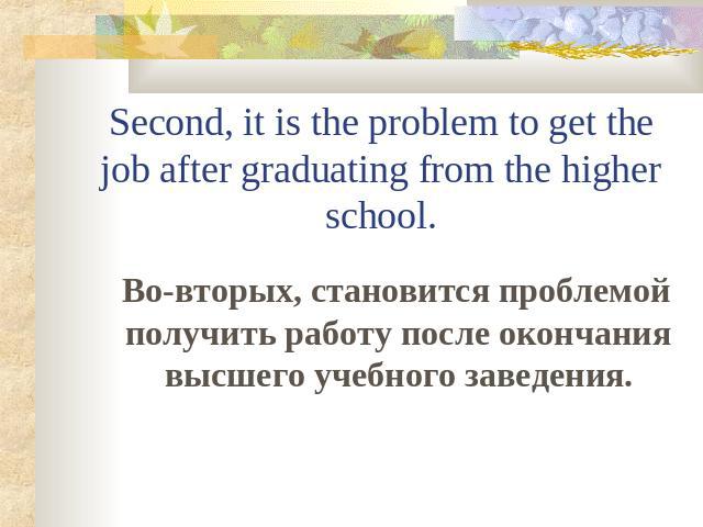 Second, it is the problem to get the job after graduating from the higher school. Во-вторых, становится проблемой получить работу после окончания высшего учебного заведения.
