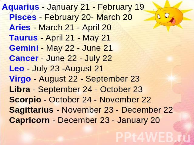 Aquarius - January 21 - February 19Pisces - February 20- March 20Aries - March 21 - April 20Taurus - April 21 - May 21Gemini - May 22 - June 21Cancer - June 22 - July 22Leo - July 23 -August 21Virgo - August 22 - September 23Libra - September 24 - O…