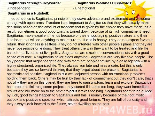   Sagittarius Strength Keywords: Sagittarius Weakness Keywords: - Independent - Unemotional  Sagittarius in a Nutshell: Independence is Sagittarius' principle, they crave adventure and excitement and welcome change with open arms. Freedom is so impo…