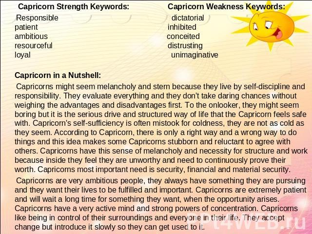 Capricorn Strength Keywords: Capricorn Weakness Keywords: Responsible dictatorialpatient inhibitedambitious conceitedresourceful distrustingloyal unimaginativeCapricorn in a Nutshell:  Capricorns might seem melancholy and stern because they live by …