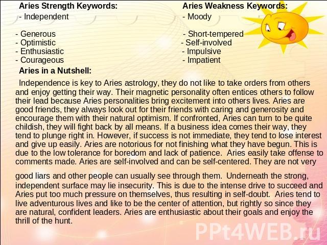 Aries Strength Keywords: Aries Weakness Keywords: - Independent - Moody - Generous - Short-tempered - Optimistic - Self-involved - Enthusiastic - Impulsive - Courageous - Impatient Aries in a Nutshell: Independence is key to Aries astrology, they do…