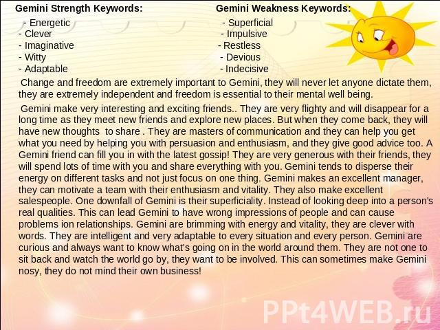 Gemini Strength Keywords: Gemini Weakness Keywords: - Energetic - Superficial- Clever - Impulsive- Imaginative - Restless- Witty - Devious- Adaptable - Indecisive Change and freedom are extremely important to Gemini, they will never let anyone dicta…