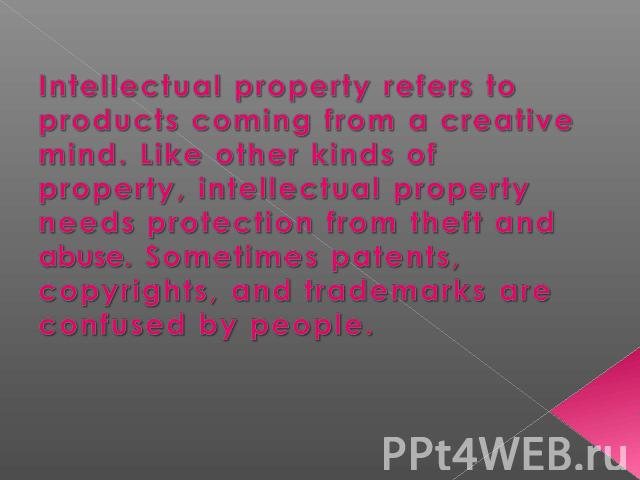 Intellectual property refers to products coming from a creative mind. Like other kinds of property, intellectual property needs protection from theft and abuse. Sometimes patents, copyrights, and trademarks are confused by people.