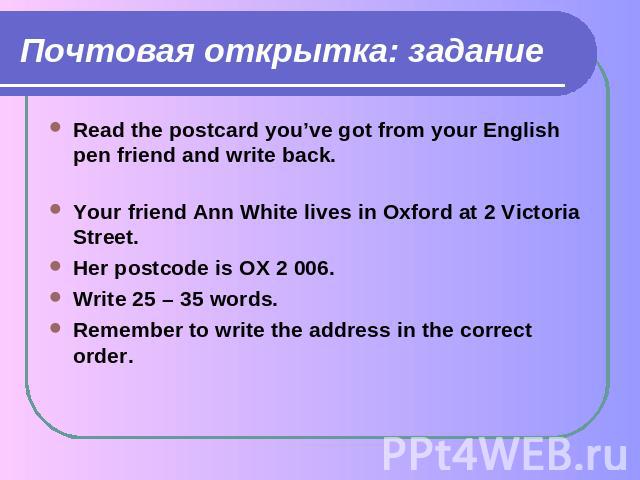 Почтовая открытка: задание Read the postcard you’ve got from your English pen friend and write back.Your friend Ann White lives in Oxford at 2 Victoria Street. Her postcode is OX 2 006.Write 25 – 35 words.Remember to write the address in the correct…