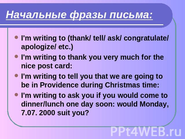 Начальные фразы письма: I'm writing to (thank/ tell/ ask/ congratulate/ apologize/ etc.)I'm writing to thank you very much for the nice post card:I'm writing to tell you that we are going to be in Providence during Christmas time:I'm writing to ask …