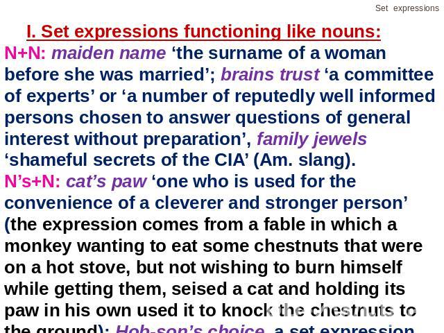 I. Set expressions functioning like nouns:N+N: maiden name ‘the surname of a woman before she was married’; brains trust ‘a committee of experts’ or ‘a number of reputedly well informed persons chosen to answer questions of general interest without …