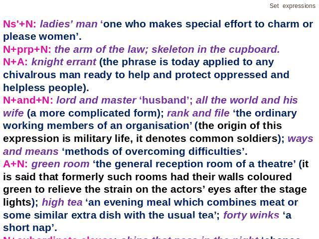 Ns'+N: ladies’ man ‘one who makes special effort to charm or please women’.N+prp+N: the arm of the law; skeleton in the cupboard.N+A: knight errant (the phrase is today applied to any chivalrous man ready to help and protect oppressed and helpless p…