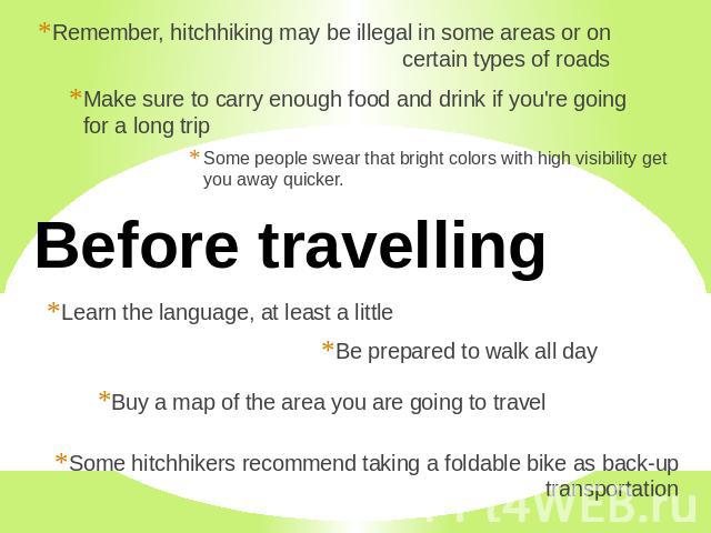 Remember, hitchhiking may be illegal in some areas or on certain types of roads Make sure to carry enough food and drink if you're going for a long trip Some people swear that bright colors with high visibility get you away quicker. Before travellin…