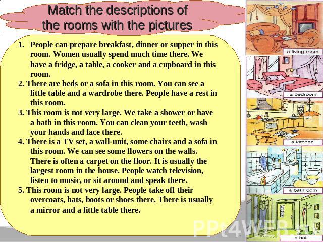 Match the descriptions of the rooms with the pictures People can prepare breakfast, dinner or supper in this room. Women usually spend much time there. We have a fridge, a table, a cooker and a cupboard in this room. 2. There are beds or a sofa in t…