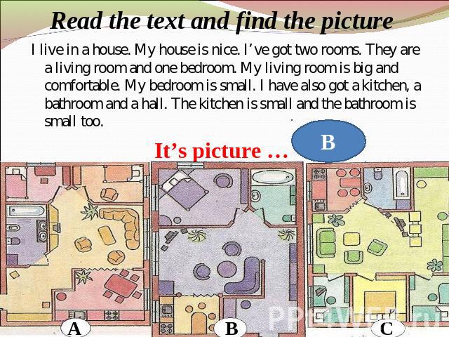 Read the text and find the picture I live in a house. My house is nice. I’ve got two rooms. They are a living room and one bedroom. My living room is big and comfortable. My bedroom is small. I have also got a kitchen, a bathroom and a hall. The kit…