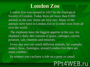 London Zoo London Zoo was opened in 1827 by the Zoological Society of London. To